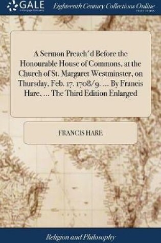 Cover of A Sermon Preach'd Before the Honourable House of Commons, at the Church of St. Margaret Westminster, on Thursday, Feb. 17. 1708/9. ... by Francis Hare, ... the Third Edition Enlarged