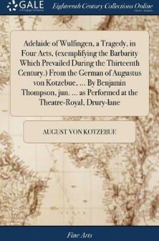 Cover of Adelaide of Wulfingen, a Tragedy, in Four Acts, (Exemplifying the Barbarity Which Prevailed During the Thirteenth Century.) from the German of Augustus Von Kotzebue, ... by Benjamin Thompson, Jun. ... as Performed at the Theatre-Royal, Drury-Lane