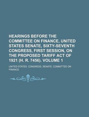 Book cover for Hearings Before the Committee on Finance, United States Senate, Sixty-Seventh Congress, First Session, on the Proposed Tariff Act of 1921 (H. R. 7456). Volume 1