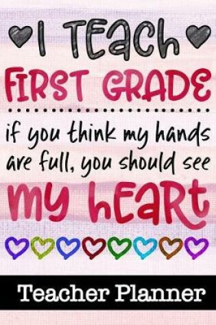 Cover of I Teach First Grade If You Think My Hands Are Full You Should See My Heart - Teacher Planner