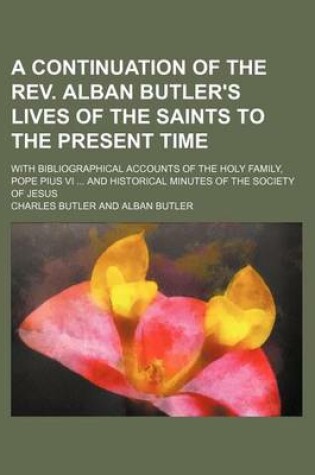 Cover of A Continuation of the REV. Alban Butler's Lives of the Saints to the Present Time; With Bibliographical Accounts of the Holy Family, Pope Pius VI ..