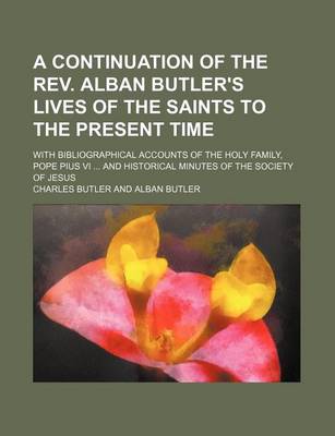 Book cover for A Continuation of the REV. Alban Butler's Lives of the Saints to the Present Time; With Bibliographical Accounts of the Holy Family, Pope Pius VI ..