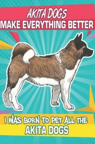 Cover of Akita Dogs Make Everything Better I Was Born To Pet All The Akita Dogs