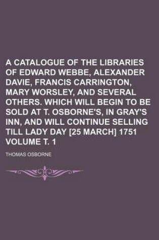 Cover of A Catalogue of the Libraries of Edward Webbe, Alexander Davie, Francis Carrington, Mary Worsley, and Several Others. Which Will Begin to Be Sold at T. Osborne's, in Gray's Inn, and Will Continue Selling Till Lady Day [25 March] 1751 Volume . 1