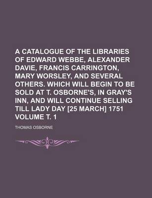 Book cover for A Catalogue of the Libraries of Edward Webbe, Alexander Davie, Francis Carrington, Mary Worsley, and Several Others. Which Will Begin to Be Sold at T. Osborne's, in Gray's Inn, and Will Continue Selling Till Lady Day [25 March] 1751 Volume . 1