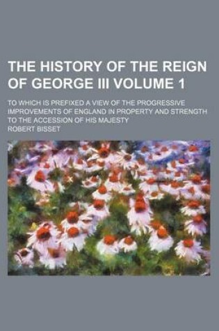 Cover of The History of the Reign of George III; To Which Is Prefixed a View of the Progressive Improvements of England in Property and Strength to the Accession of His Majesty Volume 1