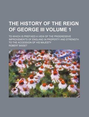 Book cover for The History of the Reign of George III; To Which Is Prefixed a View of the Progressive Improvements of England in Property and Strength to the Accession of His Majesty Volume 1