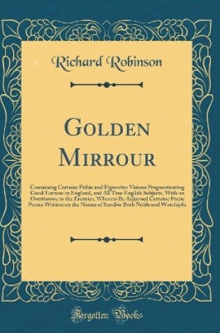Cover of Golden Mirrour: Containing Certaine Pithie and Figurative Visions Prognosticating Good Fortune to England, and All True English Subjects, With an Overthrowe to the Enemies, Whereto Be Adjoyned Certaine Pretie Poems Written on the Names of Sundrie Both Nob