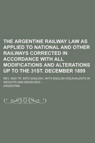 Cover of The Argentine Railway Law as Applied to National and Other Railways Corrected in Accordance with All Modifications and Alterations Up to the 31st. December 1899; REV. and Tr. Into English, with English Equivalents in Weights and Measures