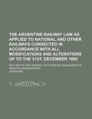 Book cover for The Argentine Railway Law as Applied to National and Other Railways Corrected in Accordance with All Modifications and Alterations Up to the 31st. December 1899; REV. and Tr. Into English, with English Equivalents in Weights and Measures