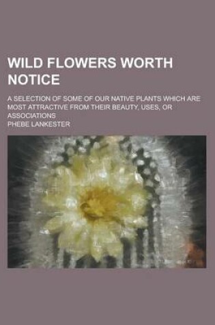 Cover of Wild Flowers Worth Notice; A Selection of Some of Our Native Plants Which Are Most Attractive from Their Beauty, Uses, or Associations