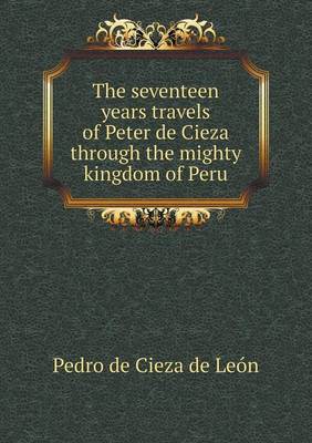 Book cover for The seventeen years travels of Peter de Cieza through the mighty kingdom of Peru