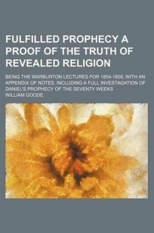 Cover of Fulfilled Prophecy a Proof of the Truth of Revealed Religion; Being the Warburton Lectures for 1854-1858 with an Appendix of Notes, Including a Full Investagation of Daniel's Prophecy of the Seventy Weeks