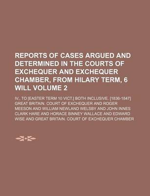 Book cover for Reports of Cases Argued and Determined in the Courts of Exchequer and Exchequer Chamber, from Hilary Term, 6 Will Volume 2; IV., to [Easter Term 10 Vict.] Both Inclusive. [1836-1847]