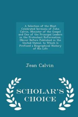 Cover of A Selection of the Most Celebrated Sermons of John Calvin, Minister of the Gospel and One of the Principal Leaders in the Protestant Reformation. (Never Before Published in the United States), to Which Is Prefixed a Biographical History of His Life - Scholar