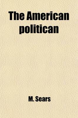 Book cover for The American Politican; Containing the Declaration of Independence, the Constitution of the United States, the Inaugural and First Annual Addresses and Messages of All the Presidents, and Other Important State Papers Together with a Selection of Interesting St