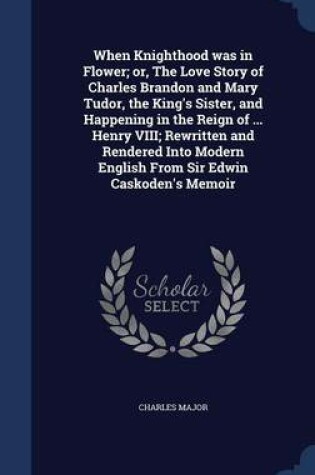 Cover of When Knighthood Was in Flower; Or, the Love Story of Charles Brandon and Mary Tudor, the King's Sister, and Happening in the Reign of ... Henry VIII; Rewritten and Rendered Into Modern English from Sir Edwin Caskoden's Memoir