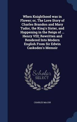 Book cover for When Knighthood Was in Flower; Or, the Love Story of Charles Brandon and Mary Tudor, the King's Sister, and Happening in the Reign of ... Henry VIII; Rewritten and Rendered Into Modern English from Sir Edwin Caskoden's Memoir