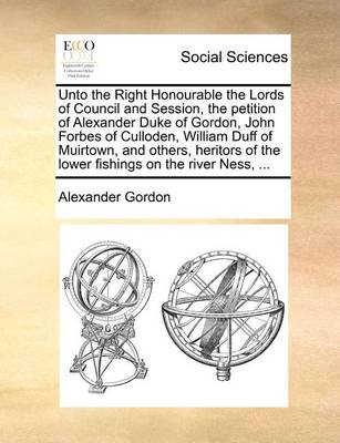 Book cover for Unto the Right Honourable the Lords of Council and Session, the petition of Alexander Duke of Gordon, John Forbes of Culloden, William Duff of Muirtown, and others, heritors of the lower fishings on the river Ness, ...