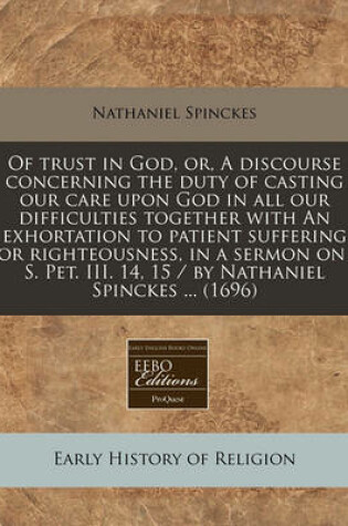 Cover of Of Trust in God, Or, a Discourse Concerning the Duty of Casting Our Care Upon God in All Our Difficulties Together with an Exhortation to Patient Suffering for Righteousness, in a Sermon on 1 S. Pet. III. 14, 15 / By Nathaniel Spinckes ... (1696)