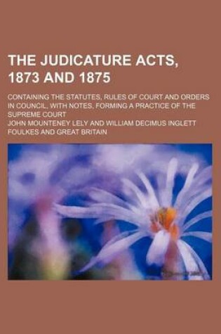 Cover of The Judicature Acts, 1873 and 1875; Containing the Statutes, Rules of Court and Orders in Council, with Notes, Forming a Practice of the Supreme Court