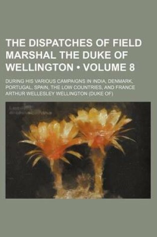 Cover of The Dispatches of Field Marshal the Duke of Wellington (Volume 8); During His Various Campaigns in India, Denmark, Portugal, Spain, the Low Countries, and France