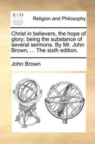 Cover of Christ in Believers, the Hope of Glory; Being the Substance of Several Sermons. by Mr. John Brown, ... the Sixth Edition.