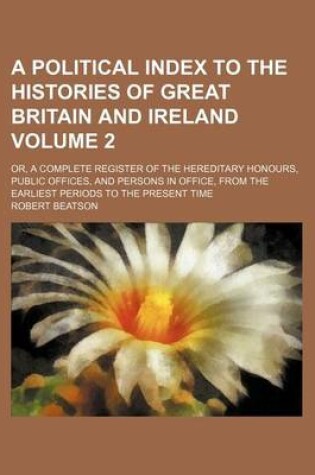 Cover of A Political Index to the Histories of Great Britain and Ireland Volume 2; Or, a Complete Register of the Hereditary Honours, Public Offices, and Persons in Office, from the Earliest Periods to the Present Time