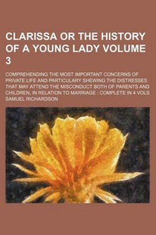 Cover of Clarissa or the History of a Young Lady Volume 3; Comprehending the Most Important Concerns of Private Life and Particulary Shewing the Distresses That May Attend the Misconduct Both of Parents and Children, in Relation to Marriage Complete in 4 Vols