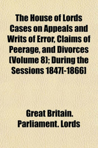 Cover of The House of Lords Cases on Appeals and Writs of Error, Claims of Peerage, and Divorces (Volume 8); During the Sessions 1847[-1866]