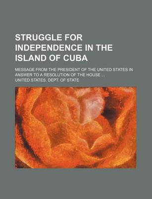 Book cover for Struggle for Independence in the Island of Cuba; Message from the President of the United States in Answer to a Resolution of the House ...