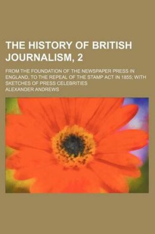 Cover of The History of British Journalism, 2; From the Foundation of the Newspaper Press in England, to the Repeal of the Stamp ACT in 1855 with Sketches of Press Celebrities