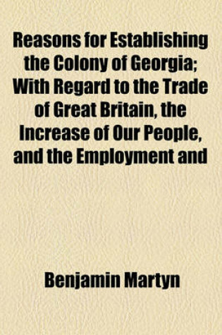 Cover of Reasons for Establishing the Colony of Georgia; With Regard to the Trade of Great Britain, the Increase of Our People, and the Employment and