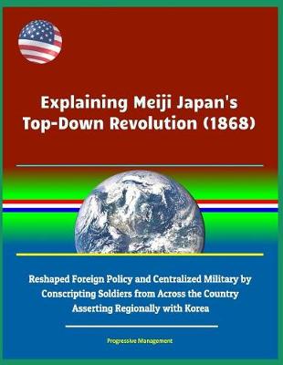 Book cover for Explaining Meiji Japan's Top-Down Revolution (1868) - Reshaped Foreign Policy and Centralized Military by Conscripting Soldiers from Across the Country, Asserting Regionally with Korea