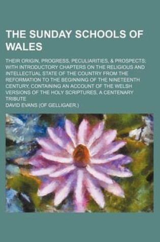 Cover of The Sunday Schools of Wales; Their Origin, Progress, Peculiarities, & Prospects with Introductory Chapters on the Religious and Intellectual State of the Country from the Reformation to the Beginning of the Nineteenth Century, Containing