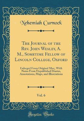 Book cover for The Journal of the Rev. John Wesley, A. M., Sometime Fellow of Lincoln College, Oxford, Vol. 6: Enlarged From Original Mss;, With Notes From Unpublished Diaries, Annotations, Maps, and Illustrations (Classic Reprint)