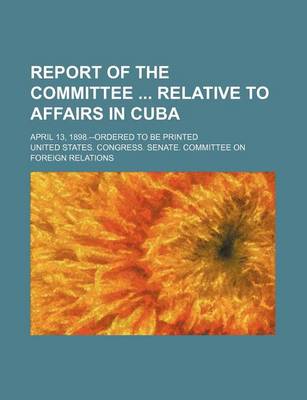 Book cover for Report of the Committee Relative to Affairs in Cuba; April 13, 1898.--Ordered to Be Printed