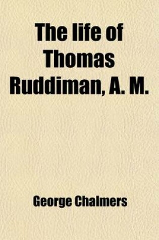 Cover of The Life of Thomas Ruddiman, A. M.; The Keeper, for Almost Fifty Years, of the Library Belonging to the Faculty of Advocates at Edinburgh to Which Are Subjoined New Anecdotes of Buchanan