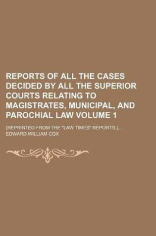 Cover of Reports of All the Cases Decided by All the Superior Courts Relating to Magistrates, Municipal, and Parochial Law Volume 1; (Reprinted from the Law Times Reports.)...