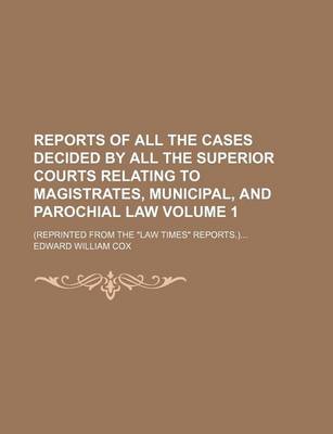 Book cover for Reports of All the Cases Decided by All the Superior Courts Relating to Magistrates, Municipal, and Parochial Law Volume 1; (Reprinted from the Law Times Reports.)...