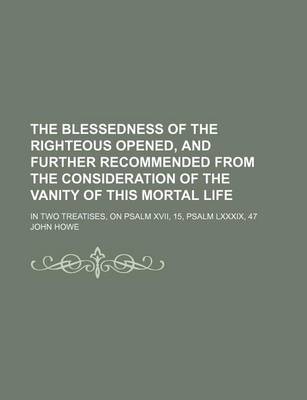 Book cover for The Blessedness of the Righteous Opened, and Further Recommended from the Consideration of the Vanity of This Mortal Life; In Two Treatises, on Psalm XVII, 15, Psalm LXXXIX, 47