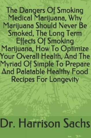 Cover of The Dangers Of Smoking Medical Marijuana, Why Marijuana Should Never Be Smoked, The Long Term Effects Of Smoking Marijuana, How To Optimize Your Overall Health, And The Myriad Of Simple To Prepare And Palatable Healthy Food Recipes For Longevity