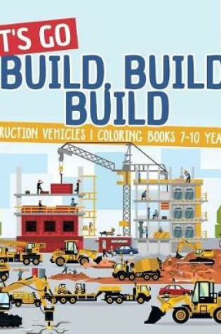 Cover of Let's Go Build, Build, Build Construction Vehicles Coloring Books 7-10 Years Old