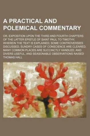 Cover of A Practical and Polemical Commentary; Or, Exposition Upon the Third and Fourth Chapters of the Latter Epistle of Saint Paul to Timothy, Wherein the Text Is Explained, Some Controversies Discussed, Sundry Cases of Conscience Are Cleared,