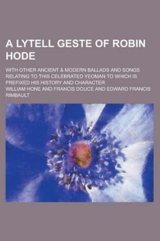 Cover of A Lytell Geste of Robin Hode; With Other Ancient & Modern Ballads and Songs Relating to This Celebrated Yeoman to Which Is Prefixed His History and Character