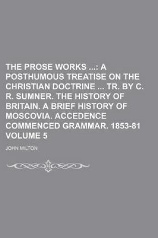 Cover of The Prose Works; A Posthumous Treatise on the Christian Doctrine Tr. by C. R. Sumner. the History of Britain. a Brief History of Moscovia. Accedence Commenced Grammar. 1853-81 Volume 5