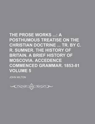 Book cover for The Prose Works; A Posthumous Treatise on the Christian Doctrine Tr. by C. R. Sumner. the History of Britain. a Brief History of Moscovia. Accedence Commenced Grammar. 1853-81 Volume 5