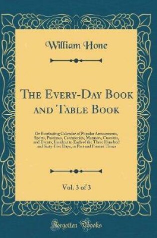Cover of The Every-Day Book and Table Book, Vol. 3 of 3: Or Everlasting Calendar of Popular Amusements, Sports, Pastimes, Ceremonies, Manners, Customs, and Events, Incident to Each of the Three Hundred and Sixty-Five Days, in Past and Present Times