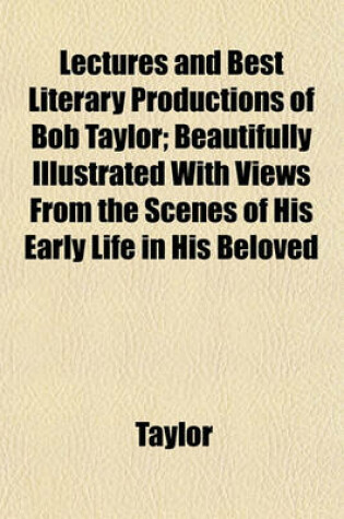 Cover of Lectures and Best Literary Productions of Bob Taylor; Beautifully Illustrated with Views from the Scenes of His Early Life in His Beloved