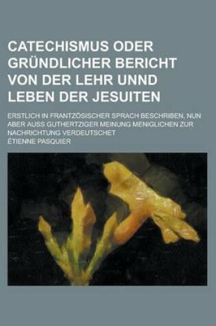 Cover of Catechismus Oder Grundlicher Bericht Von Der Lehr Unnd Leben Der Jesuiten; Erstlich in Frantzosischer Sprach Beschriben, Nun Aber Auss Guthertziger Meinung Meniglichen Zur Nachrichtung Verdeutschet